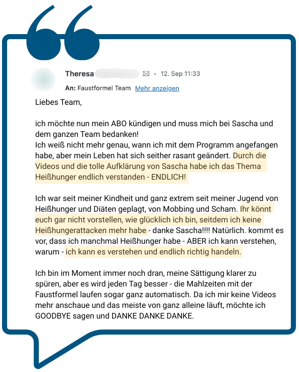 Sprechblase mit Text: Liebes Team, ich möchte nun mein ABO kündigen und muss mich bei Sascha und dem ganzen Team bedanken! Ich weiß nicht mehr genau, wann ich mit dem Programm angefangen habe, aber mein Leben hat sich seither rasant geändert. Durch die Videos und die tolle Aufklärung von Sascha habe ich das Thema Heißhunger endlich verstanden - ENDLICH! Ich war seit meiner Kindheit und ganz extrem seit meiner Jugend von Heißhunger und Diäten geplagt, von Mobbing und Scham. Ihr könnt euch gar nicht vorstellen, wie glücklich ich bin, seitdem ich keine Heißhungerattacken mehr habe - danke Sascha!!!! Natürlich. kommt es vor, dass ich manchmal Heißhunger habe - ABER ich kann verstehen, warum - ich kann es verstehen und endlich richtig handeln. Ich bin im Moment immer noch dran, meine Sättigung klarer zu spüren, aber es wird jeden Tag besser - die Mahlzeiten mit der Faustformel laufen sogar ganz automatisch. Da ich mir keine Videos mehr anschaue und das meiste von ganz alleine läuft, möchte ich GOODBYE sagen und DANKE DANKE DANKE.